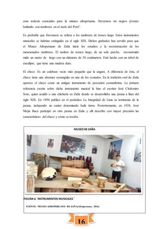 16
MUSEO DE ZAÑA
eran todavía esenciales para la música afroperuana. Stevenson vio negros jóvenes
bailando con tambores en el norte del Perú”.
Es probable que Stevenson se refiera a los tambores de tronco largo. Estos instrumentos
musicales se habrían extinguido en el siglo XIX. Dichos grabados han servido para que
el Museo Afroperuano de Zaña inicie los estudios y la reconstrucción de los
mencionados tambores. El tambor de tronco largo, de un solo parche, reconstruido
mide un metro de largo con un diámetro de 38 centímetros. Está hecho con un árbol de
eucalipto, que tiene una madera dura.
El checo. Es un calabazo vacío más pequeño que la angara. A diferencia de ésta, el
checo tiene una abertura rectangular en uno de los costados. En la tradición oral de Zaña
aparece el checo como un antiguo instrumento de percusión costumbrista. La primera
referencia escrita sobre dicho instrumento musical la hizo el escritor José Clodomiro
Soto, quien acudió a una chichería en Zaña donde se desarrollaba una jarana a fines del
siglo XIX. En 1894 publicó en el periódico La Integridad de Lima su testimonio de la
jarana, incluyendo un cantar denominado baile tierra. Posteriormente, en 1938, José
Mejía Baca participó en otra jarana en Zaña y allí describe con mayor precisión las
características del checo y cómo se tocaba.
FIGURA 6.¨INSTRUMENTOS MUSICALES ¨
FUENTE: MUSEO AFROPERUANO DE ZAÑA(Afroperuano, 2016)
 