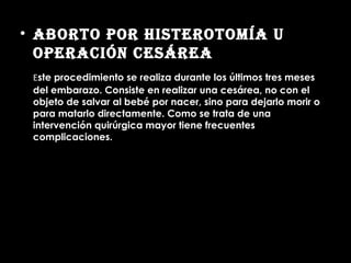 Aborto por Histerotomía u operación cesárea   E ste procedimiento se realiza durante los últimos tres meses del embarazo. Consiste en realizar una cesárea, no con el objeto de salvar al bebé por nacer, sino para dejarlo morir o para matarlo directamente. Como se trata de una intervención quirúrgica mayor tiene frecuentes complicaciones.  
