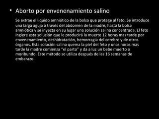 Aborto por envenenamiento salino Se extrae el liquido amniótico de la bolsa que protege al feto. Se introduce una larga aguja a través del abdomen de la madre, hasta la bolsa amniótica y se inyecta en su lugar una solución salina concentrada. El feto ingiere esta solución que le producirá la muerte 12 horas mas tarde por envenenamiento, deshidratación, hemorragia del cerebro y de otros órganos. Esta solución salina quema la piel del feto y unas horas mas tarde la madre comienza “el parto” y da a luz un bebe muerto o moribundo. Este método se utiliza después de las 16 semanas de embarazo. 