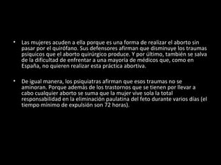 Las mujeres acuden a ella porque es una forma de realizar el aborto sin pasar por el quirófano. Sus defensores afirman que disminuye los traumas psíquicos que el aborto quirúrgico produce. Y por último, también se salva de la dificultad de enfrentar a una mayoría de médicos que, como en España, no quieren realizar esta práctica abortiva. De igual manera, los psiquiatras afirman que esos traumas no se aminoran. Porque además de los trastornos que se tienen por llevar a cabo cualquier aborto se suma que la mujer vive sola la total responsabilidad en la eliminación paulatina del feto durante varios días (el tiempo mínimo de expulsión son 72 horas). 