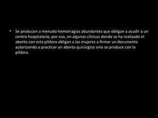 Se producen a menudo hemorragias abundantes que obligan a acudir a un centro hospitalario; por eso, en algunas clínicas donde se ha realizado el aborto con esta píldora obligan a las mujeres a firmar un documento autorizando a practicar un aborto quirúrgico sino se produce con la píldora. 