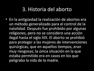 3. Historia del aborto En la antigüedad la realización de abortos era un método generalizado para el control de la natalidad. Después fue prohibido por algunas religiones, pero no se considero una acción ilegal hasta el siglo XIX. El aborto se prohibió para proteger a las mujeres de intervenciones quirúrgicas, que en aquellos tiempos, eran muy riesgosas; la única situación en la que estaba permitido era en casos en los que peligraba la vida de la madre. 