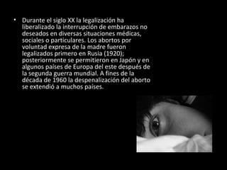 Durante el siglo XX la legalización ha liberalizado la interrupción de embarazos no deseados en diversas situaciones médicas, sociales o particulares. Los abortos por voluntad expresa de la madre fueron legalizados primero en Rusia (1920); posteriormente se permitieron en Japón y en algunos países de Europa del este después de la segunda guerra mundial. A fines de la década de 1960 la despenalización del aborto se extendió a muchos países. 