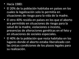 Hacia 1980: El 20% de la población habitaba en países en los cuales la legalización solo lo permitía en situaciones de riesgo para la vida de la madre. El otro 40% residía en países en los que el aborto era permitido en situaciones de riesgo para la salud de la madre, violaciones o incesto, presencias de alteraciones genéticas en el feto y en situaciones de sociales especiales. El 40% de la población que resta habitaba en los lugares donde el aborto estaba liberalizado con las únicas condiciones de los plazos legales para su realización. 