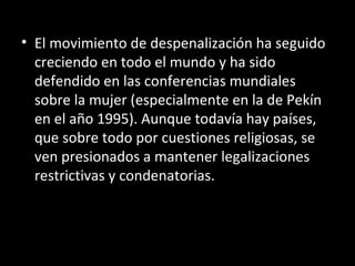El movimiento de despenalización ha seguido creciendo en todo el mundo y ha sido defendido en las conferencias mundiales sobre la mujer (especialmente en la de Pekín en el año 1995). Aunque todavía hay países, que sobre todo por cuestiones religiosas, se ven presionados a mantener legalizaciones restrictivas y condenatorias. 