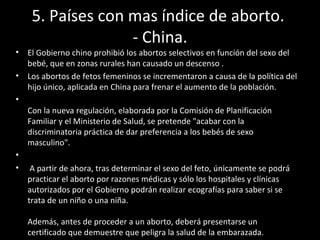 5. Países con mas índice de aborto.  - China. El Gobierno chino prohibió los abortos selectivos en función del sexo del bebé, que en zonas rurales han causado un descenso . Los abortos de fetos femeninos se incrementaron a causa de la política del hijo único, aplicada en China para frenar el aumento de la población. Con la nueva regulación, elaborada por la Comisión de Planificación Familiar y el Ministerio de Salud, se pretende "acabar con la discriminatoria práctica de dar preferencia a los bebés de sexo masculino". A partir de ahora, tras determinar el sexo del feto, únicamente se podrá practicar el aborto por razones médicas y sólo los hospitales y clínicas autorizados por el Gobierno podrán realizar ecografías para saber si se trata de un niño o una niña.  Además, antes de proceder a un aborto, deberá presentarse un certificado que demuestre que peligra la salud de la embarazada.  