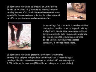 La política del hijo único se practica en China desde finales de los años 70, y aunque no fue oficialmente una ley hasta el año pasado ha tenido como efecto un apreciable descenso de nacimientos de niñas frente al de niños, especialmente en las zonas rurales.  La ley del hijo único establecía que las familias campesinas pueden tener un segundo vástago si el primero es una niña, pero no permite un tercer nacimiento bajo ninguna circunstancia, por lo que es en los segundos embarazos donde se suelen producir los abortos selectivos, al  menos hasta ahora.  La política del hijo único pretendía detener el crecimiento demográfico del país más poblado del mundo, con la meta de lograr que la población china deje de crecer en el año 2050 y se estanque en 1.600 millones de personas (300 millones más que en la actualidad). 