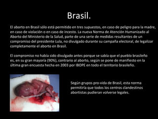 Brasil. El aborto en Brasil sólo está permitido en tres supuestos, en caso de peligro para la madre, en caso de violación o en caso de incesto. La nueva Norma de Atención Humanizado al Aborto del Ministerio de la Salud, parte de una serie de medidas resultantes de un compromiso del presidente Lula, no divulgado durante su campaña electoral, de legalizar completamente el aborto en Brasil. El compromiso no había sido divulgado antes porque se sabía que el pueblo brasileño es, en su gran mayoría (90%), contrario al aborto, según se pone de manifiesto en la última gran encuesta hecha en 2003 por IBOPE en todo el territorio brasileño. Según grupos pro-vida de Brasil, esta norma permitiría que todos los centros clandestinos abortistas pudieran volverse legales. 