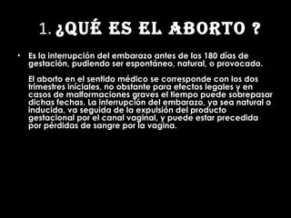 1 1.  ¿QUÉ ES EL ABORTO ? Es la interrupción del embarazo antes de los 180 días de gestación, pudiendo ser espontáneo, natural, o provocado. El aborto en el sentido médico se corresponde con los dos trimestres iníciales, no obstante para efectos legales y en casos de malformaciones graves el tiempo puede sobrepasar dichas fechas. La interrupción del embarazo, ya sea natural o inducida, va seguida de la expulsión del producto gestacional por el canal vaginal, y puede estar precedida por pérdidas de sangre por la vagina. 