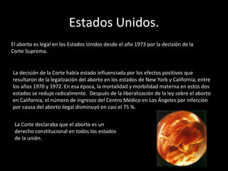 Estados Unidos. El aborto es legal en los Estados Unidos desde el año 1973 por la decisión de la Corte Suprema. La decisión de la Corte había estado influenciada por los efectos positivos que resultaron de la legalización del aborto en los estados de New York y California, entre los años 1970 y 1972. En esa época, la mortalidad y morbilidad materna en estos dos estados se redujo radicalmente.  Después de la liberalización de la ley sobre el aborto en California, el número de ingresos del Centro Médico en Los Ángeles por infección por causa del aborto ilegal disminuyó en casi el 75 %. La Corte declaraba que el aborto es un derecho constitucional en todos los estados de la unión.  