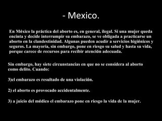 - Mexico. En M é xico la pr á ctica del aborto es, en general, ilegal. Si una mujer queda encinta y decide interrumpir su embarazo, se ve obligada a practicarse un aborto en la clandestinidad. Algunas pueden acudir a servicios higi é nicos y seguros. La mayor í a, sin embargo, pone en riesgo su salud y hasta su vida, porque carece de recursos para recibir atenci ó n adecuada. Sin embargo, hay siete circunstancias en que no se considera al aborto como delito. Cuando: el embarazo es resultado de una violaci ó n. 2) el aborto es provocado accidentalmente. 3) a juicio del m é dico el embarazo pone en riesgo la vida de la mujer.  