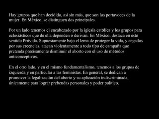 Hay grupos que han decidido, as í  sin m á s, que son los portavoces de la mujer. En M é xico, se distinguen dos principales. Por un lado tenemos el encabezado por la iglesia cat ó lica y los grupos para eclesi á sticos que de ella dependen o derivan. En M é xico, destaca en este sentido Pr ó vida. Supuestamente bajo el lema de proteger la vida, y cegados por sus creencias, atacan violentamente a todo tipo de campa ñ a que pretenda precisamente disminuir el aborto con el uso de m é todos anticonceptivos.  En el otro lado, y en el mismo fundamentalismo, tenemos a los grupos de izquierda y en particular a las feministas. En general, se dedican a promover la legalizaci ó n del aborto y su aplicaci ó n indiscriminada,  ú nicamente para lograr prebendas personales y poder pol í tico. 