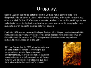 - Uruguay. Desde 1938 el aborto se establece en el Código Penal como delito (fue despenalizado de 1934 a 1938). Abortos no punibles; indicación terapéutica, ética o social. En los 18 años que el debate de aborto ha tenido en Uruguay, en su historia reciente, hubo importantes sectores y actores de la sociedad que nunca tomaron posición pública sobre el asunto.  En el año 2004 una encuesta realizada por Equipos Mori dio por resultado que el 63% de la población apoya el proyecto de ley de Salud Reproductiva, el que continúa en discusión en el Parlamento en 2006. Fue presentado nuevamente luego de ser rechazado en el Senado en el año 2004.  El 11 de Noviembre de 2008, el parlamento, en un acto histórico, aprobó la ley integral que despenaliza el aborto. Pero, en un acto antidemocrático, el presidente Tabaré Vazquez - contrario a su propia fuerza política (el Frente Amplio) y la opinión de la ciudadanía que está 60% a favor de la despenalización - la vetó.  