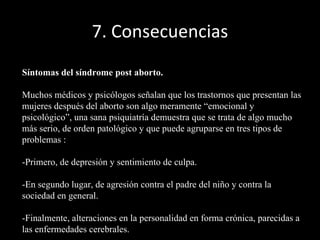 7. Consecuencias Síntomas del síndrome post aborto. Muchos médicos y psicólogos señalan que los trastornos que presentan las mujeres después del aborto son algo meramente “emocional y psicológico”, una sana psiquiatría demuestra que se trata de algo mucho más serio, de orden patológico y que puede agruparse en tres tipos de problemas :  -Primero, de depresión y sentimiento de culpa. -En segundo lugar, de agresión contra el padre del niño y contra la sociedad en general. -Finalmente, alteraciones en la personalidad en forma crónica, parecidas a las enfermedades cerebrales. 