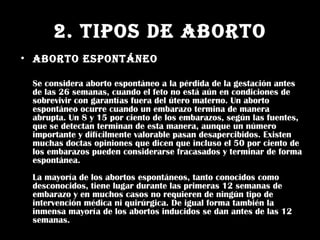 2. TIPOS DE ABORTO Aborto Espontáneo Se considera aborto espontáneo a la pérdida de la gestación antes de las 26 semanas, cuando el  feto  no está aún en condiciones de sobrevivir con garantías fuera del útero materno. Un aborto espontáneo ocurre cuando un embarazo  termina  de manera abrupta. Un 8 y 15 por ciento de los embarazos, según las fuentes, que se detectan terminan de esta manera, aunque un número importante y difícilmente valorable pasan desapercibidos. Existen muchas doctas opiniones que dicen que incluso el 50 por ciento de los embarazos pueden considerarse fracasados y terminar de forma espontánea. La mayoría de los abortos espontáneos, tanto conocidos como desconocidos, tiene lugar durante las primeras 12 semanas de embarazo y en muchos casos no requieren de ningún tipo de intervención médica ni quirúrgica. De igual forma también la inmensa mayoría de los abortos inducidos se dan antes de las 12 semanas.  