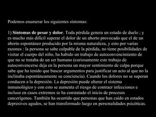 Podemos enumerar los siguientes síntomas: 1)  Síntomas de pesar y dolor . Toda pérdida genera un estado de duelo ; y es mucho más difícil superar el dolor de un aborto provocado que el de un aborto espontáneo producido por la misma naturaleza, y esto por varias razones : la persona se sabe culpable de la pérdida, no tiene posibilidades de visitar el cuerpo del niño, ha habido un trabajo de autoconvencimiento de que no se trataba de un ser humano (curiosamente este trabajo de autoconvencerse deja en la persona un mayor sentimiento de culpa porque sabe que ha tenido que buscar argumentos para justificar un acto al que no la inclinaba espontáneamente su conciencia). Cuando los dolores no se superan conducen a la depresión. La depresión puede alterar el sistema inmunológico y con esto se aumenta el riesgo de contraer infecciones e incluso en casos extremos se ha constatado el inicio de procesos cancerígenos. También ha ocurrido que personas que han caído en estados depresivos agudos, se han transformado luego en personalidades psicóticas. 