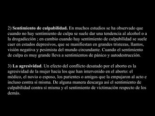 2)  Sentimiento de culpabilidad.  En muchos estudios se ha observado que cuando no hay sentimiento de culpa se suele dar una tendencia al alcohol o a la drogadicción ; en cambio cuando hay sentimiento de culpabilidad se suele caer en estados depresivos, que se manifiestan en grandes tristezas, llantos, visión negativa y pesimista del mundo circundante. Cuando el sentimiento de culpa es muy grande lleva a sentimientos de pánico y autodestrucción. 3)  La agresividad . Un efecto del conflicto desatado por el aborto es la agresividad de la mujer hacia los que han intervenido en el aborto: el médico, el novio o esposo, los parientes o amigos que la empujaron al acto e incluso contra sí misma. De alguna manera descarga así el sentimiento de culpabilidad contra sí misma y el sentimiento de victimación respecto de los demás. 