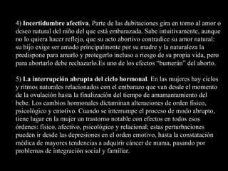 4)  Incertidumbre afectiva . Parte de las dubitaciones gira en torno al amor o deseo natural del niño del que está embarazada. Sabe intuitivamente, aunque no lo quiera hacer reflejo, que su acto abortivo contradice su amor natural: su hijo exige ser amado principalmente por su madre y la naturaleza la predispone para amarlo y protegerlo incluso a riesgo de su propia vida, pero para abortarlo debe rechazarlo.Es uno de los efectos “bumerán” del aborto. 5)  La interrupción abrupta del ciclo hormonal . En las mujeres hay ciclos y ritmos naturales relacionados con el embarazo que van desde el momento de la ovulación hasta la finalización del tiempo de amamantamiento del bebe. Los cambios hormonales dictaminan alteraciones de orden físico, psicológico y emotivo. Cuando se interrumpe el proceso de modo abrupto, tiene lugar en la mujer un trastorno notable con efectos en todos esos órdenes: físico, afectivo, psicológico y relacional; estas perturbaciones pueden ir desde las depresiones en el orden emotivo, hasta la constatación médica de mayores tendencias a adquirir cáncer de mama, pasando por problemas de integración social y familiar. 