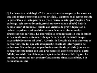 6)  La “conciencia biológica”.No pocas veces vemos que en los casos en que una mujer comete un aborto artificial, digamos en el tercer mes de la gestación, este acto parece no tener consecuencias psicológicas. Sin embargo, seis meses después, precisamente cuando el bebé habría debido venir al mundo, el sujeto cae víctima de grave depresión o incluso de psicosis. Ahora bien, acerca de esto se observan dos circunstancias curiosas. La depresión se produce aun sin que la mujer se dé cuenta conscientemente de que ‘ahora es el momento en que habría debido nacer mi bebé’. Además, la filosofía de la paciente no es necesariamente tal que ella desapruebe el acto de interrupción del embarazo. Sin embargo, su profunda reacción de pérdida (que no va necesariamente unida con una preocupación consciente por el parto fallido) coincide con el tiempo en que éste hubiera tenido lugar... La mujer, en su íntimo ser, está profundamente vinculada al bios, a la naturaleza misma 