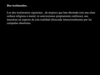 Dos testimonios. Los dos testimonios siguientes , de mujeres que han abortado (sin una clara cultura religiosa o moral, ni convicciones propiamente católicas), nos muestran un aspecto de esta realidad silenciada intencionalmente por las campañas abortistas. 