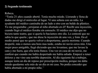 2) Segundo testimonio Rebeca.  “Tenía 21 años cuando aborté. Tenía mucho miedo. Llorando y llena de dudas me dirigí el miércoles al lugar. Vi una señora con un niño. La ayudante del médico caminaba de un lado a otro con un balde de plástico. Yo me preguntaba: ¿arrojaran al niño abortado en él? Recibí una inyección, cuando llegó el médico lloraba sin consuelo. El médico me dijo que no hiciera tanto teatro, que si quería lo hacíamos otro día. Le contesté que no sabía lo que quería ; que me diese la inyección de una vez, y listo. En el medio pensé que no quería volver a despertarme, quería morirme. Cuando desperté, más o menos una hora mas tarde, estaba mi novio cerca mío. Una mujer poco amigable, llegó diciendo que me levantase, que me lavase la cara y me fuera, que ella tenía franco. Una vez en casa de mi novio, me confesó que cuando me había despertado me había odiado. Empecé a tener dolores y me vino una terrible depresión. Al día siguiente fui a trabajar, aunque tenía un día de reposo por prescripción medica, porque me daba miedo quedarme sola más de un día en mi casa. No podía conceder que había abortado a mi propio niño.´´  