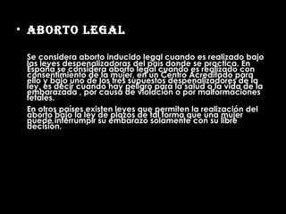 Aborto Legal Se considera aborto inducido legal cuando es realizado bajo las leyes despenalizadoras del país donde se practica. En España se considera aborto legal cuando es realizado con consentimiento de la mujer, en un Centro Acreditado para ello y bajo uno de los tres supuestos despenalizadores de la ley, es decir cuando hay peligro para la salud o la vida de la embarazada , por causa de violación o por malformaciones fetales. En otros países existen leyes que permiten la realización del aborto bajo la ley de plazos de tal forma que una mujer puede interrumpir su embarazo solamente con su libre decisión. 