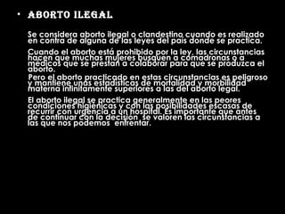Aborto Ilegal Se considera aborto ilegal o clandestino cuando es realizado en contra de alguna de las leyes del país donde se practica. Cuando el aborto está prohibido por la ley, las circunstancias hacen que muchas mujeres busquen a comadronas o a médicos que se prestan a colaborar para que se produzca el aborto.  Pero el aborto practicado en estas circunstancias es peligroso y mantiene unas estadísticas de mortalidad y morbilidad materna infinitamente superiores a las del aborto legal.  El aborto ilegal se practica generalmente en las peores condiciones higiénicas y con las posibilidades escasas de recurrir con urgencia a un hospital. Es importante que antes de continuar con la decisión  se valoren las circunstancias a las que nos podemos  enfrentar. 