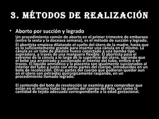 3. MÉTODOS DE REALIZACIÓN Aborto por succión y legrado   Un procedimiento común de aborto en el primer trimestre de embarazo (entre la sexta y la doceava semana), es el método de succión y legrado. El abortista empieza dilatando el cuello del útero de la madre, hasta que es lo suficientemente grande para insertar una cánula en el mismo. La cánula es un tubo de plástico hueco conectado a una bomba tipo aspiradora, a través de una manguera flexible. El abortista pasa el extremo de la cánula a lo largo de la superficie del útero, logrando que el bebé sea arrastrado y succionado al interior del tubo, entero o en trozos. El líquido amniótico y la placenta son igualmente succionados al interior del tubo y junto con otras partes del cuerpo, introducidos en un bote de recolección. Otras partes del cuerpo que pudieran quedar aun en el útero son extraídas quirúrgicamente raspando, en un procedimiento llamado legrado. El contenido del bote de recolección se examina para comprobar que están en el mismo todas las partes del cuerpo del feto, así como la cantidad de tejido adecuada correspondiente a la edad gestacional. 