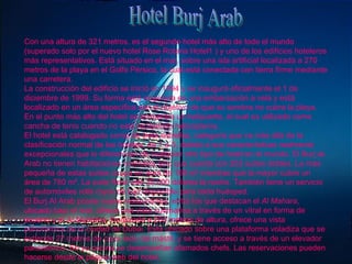 Hotel Burj Arab Con una altura de 321 metros, es el segundo hotel más alto de todo el mundo (superado solo por el nuevo hotel Rose Rotana Hotel1 ) y uno de los edificios hoteleros más representativos. Está situado en el mar, sobre una isla artificial localizada a 270 metros de la playa en el Golfo Pérsico, la cual está conectada con tierra firme mediante una carretera. La construcción del edificio se inició en 1994 y se inauguró oficialmente el 1 de diciembre de 1999. Su forma está inspirada en una embarcación a vela y está localizado en un área específica con el objetivo de que su sombra no cubra la playa. En el punto más alto del hotel se encuentra un helipuerto, el cual es utilizado como cancha de tenis cuando no está recibiendo helicópteros. El hotel está catalogado como de siete estrellas, categoría que va más allá de la clasificación normal de los hoteles, de 1 a 5, debido a sus características realmente excepcionales que lo diferencian de cualquier otro tipo de hotel en el mundo. El Burj al-Arab no tienen habitaciones normales sino que cuenta con 202 suites dobles. La más pequeña de estas suites ocupa un área de 169 m² mientras que la mayor cubre un área de 780 m². La suite Real vale 28.000 dólares la noche. También tiene un servicio de automóviles rolls royce de lujo disponible para cada huésped. El Burj Al Arab posee nueve restaurantes, entre los que destacan el  Al Mahara , ubicado bajo el mar, ofrece una vista submarina a través de un vitral en forma de acuario y el  Al Muntaha , localizado a 200 metros de altura, ofrece una vista panorámica de la ciudad de Dubai. Está ubicado sobre una plataforma voladiza que se extiende 27 metros de cada lado del mástil, y se tiene acceso a través de un elevador panorámico. En su cocina se desempeñan afamados chefs. Las reservaciones pueden hacerse desde la página web del hotel. 