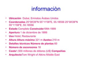 informaciòn Ubicación    Dubai, Emiratos Árabes Unidos Coordenadas  25°08′28″N 55°11′08″E, 55.18556 25°08′28″N 55°11′08″E, 55.18556 Estado  Completo  Construido 1994-1999 Apertura  1 de diciembre de 1999  Uso  Hotel, Restaurante Altura Altura máxima  321 m  Azotea  210 m Detalles técnicos Número de plantas  60 Número de ascensores  18 Coste 1.500 millones de dólares (U$)  Compañías  Arquitecto Tom Wright of Atkins Middle East 