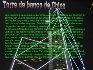 Torre de banco de China La estructura está compuesta por cinco columnas principales que soportan el edificio, con una en cada una de sus cuatro esquinas levantadas a diversas alturas, las cargas de la columna central se transfieren diagonalmente hacia las columnas de las esquinas. Este sistema estructural requiere elementos diagonales menos importantes y permite una estructura más ligera. El concreto reforzado, es el elemento principal en los elementos estructurales verticales, los miembros horizontales y son de acero. Disposición flexible La estructura de 3 dimensiones unidas en el espacio interior forman una planta libre que permite el cambio futuro en la disposición de la oficina. Esto ahorra energía y recursos. Iluminación natural Las azoteas inclinadas permiten una iluminación más natural y por lo tanto se requiere menos energía para la iluminación artificial Cristal reflexivo El edificio entero está cubierto por cristal reflexivo plata-azulado enmarcado en aluminio. Tal piel no sólo refleja las imágenes del cielo y de la ciudad que cambian, sino que también absorbe la luz del sol, de modo que el consumo de energía para iluminación y calefacción se reducen. 