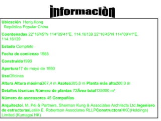 informaciòn Ubicación    Hong Kong    República Popular China  Coordenadas  22°16′45″N 114°09′41″E, 114.16139 22°16′45″N 114°09′41″E, 114.16139  Estado  Completo Fecha de comienzo  1985  Construido 1990 Apertura 17 de mayo de 1990 Uso Oficinas  Altura Altura máxima 367,4 m  Azotea 305,0 m  Planta más alta 288,0 m Detalles técnicos Número de plantas  72 Área total 135000 m² Número de ascensores  45  Compañías Arquitecto I. M. Pei & Partners, Sherman Kung & Associates Architects Ltd. Ingeniero de estructuras Leslie E. Robertson Associates RLLP Constructora HKC(Holdings) Limited (Kumagai HK) 