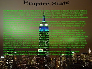 Empire State El  Edificio Empire State  ( Empire State Building , en inglés), actualmente el más alto de la ciudad de Nueva York, es una torre de oficinas. Su nombre proviene del apodo del estado de Nueva York,  el Estado-Imperio . Fue construido entre 1929 y 1931, durante la Gran Depresión. Cuenta con 102 pisos y un total de 381 metros de altura (448,7 m si se considera la antena superior). De estilo art decó, fue diseñado por el estudio de arquitectos Shreve, Lamb y Hermon. Gracias al bajo precio de la mano de obra durante la Gran Depresión, su construcción se llevó a cabo en tan sólo 410 días, donde 3.400 obreros trabajaron a la vez. La excavación de los cimientos se inició el 22 de enero de 1930, y el 17 de marzo comenzó la construcción, a un ritmo de 4,5 pisos por semana. Fue inaugurado el 1 de mayo de 1931. Tiene 1.860 escalones que suben hasta el piso 102; son muy populares por la maratón que hacen los neoyorkinos:  subir todas las escaleras del edificio , acción que puede tardar entre 30 minutos y dos horas. Está situado en la esquina de la Quinta Avenida y la Calle 34 West, en la zona del Midtown. Superó al Edificio Chrysler y se convirtió en el símbolo de poder de los Estados Unidos, siendo el rascacielos más alto del mundo durante más de 40 años. Perdió este título en 1972, cuando se completó la torre norte de las Torres Gemelas. Desde el atentado contra las Torres en septiembre de 2001, el edificio ha vuelto a ser el más alto de Nueva York. Este edificio, desde su origen, ya fue protagonista de uno de los mayores films de Hollywood, "King Kong". Su imagen aparece en más de 100 películas. A pesar de ser superado en altura actualmente por otros rascacielos, el Empire State es todo un símbolo, tanto en Nueva York como en el mundo entero. Actualmente se puede subir al observatorio situado en la planta 86, desde el cual hay unas vistas asombrosas de todo Manhattan. Este piso es visitado por 3,5 millones de personas al año . 