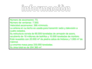 informaciòn Número de ascensores: 73.  Número de ventanas: 7.500.  Velocidad ascensores: 366 m/minuto.  La antena en su techo es usada para transmitir radio y televisión a cuatro estados.  Su estructura consta de 60.000 toneladas de armazón de acero, recubierto de 10 millones de ladrillos y 10.000 toneladas de mortero. Está revestido con 20.000 m² de piedra caliza de Indiana y 1.000 m² de mármol.  La enorme masa pesa 330.000 toneladas.  Su área total es de 204.385 m².  