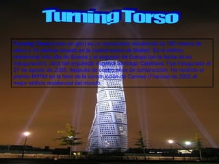Turning Torso Turning Torso  (torso en giro) es un rascacielos residencial de 190 metros de altura y 54 plantas situado en la ciudad sueca de Malmö. Es el edificio residencial más alto de Suecia y el segundo de Europa (en la fecha de su inauguración), obra del arquitecto español Santiago Calatrava. Fue inaugurado el 27 de agosto de 2005, después de cuatro años de construcción. Ha recibido el premio MIPIM en la feria de la construcción de Cannes (Francia) de 2005 al mejor edificio residencial del mundo. 