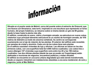 informaciòn Situada en el puerto oeste de Malmö, cerca del puente sobre el estrecho de Oresund, que une Suecia con Dinamarca, esta torre, inspirada en una escultura que representa un torso humano, del propio Calatrava, se retuerce sobre sí misma dando un giro de 90 grados desde la base hasta la planta más alta. El edificio, construido en acero, vidrio y hormigón armado, se estructura en nueve cubos rotatorios cuyo principal elemento estructural es un núcleo de hormigón armado, de 10'6 metros de diámetro (a modo de columna vertebral). Su centro se corresponde exactamente con el eje de rotación de las plantas. El exterior del edificio está revestido por paneles de cristal y aluminio. Cada uno de los cubos tiene seis plantas. En el edificio coexisten viviendas de lujo y oficinas. Las oficinas se sitúan en los dos primeros cubos, con una superficie total de 4.000 metros cuadrados. Los cubos tres a nueve albergan 147 viviendas cuya superficie varía entre los 45 y los 190 metros cuadrados. Las dos últimas plantas (desde las que se puede ver Copenhague) están dedicadas a reuniones de negocios, encuentros políticos y visitas oficiales. El edificio se encuentra en una zona urbana degradada que está siendo transformada, desde un espacio industrial con instalaciones obsoletas a una zona residencial, de ocio y negocios, junto al Mar Báltico. 