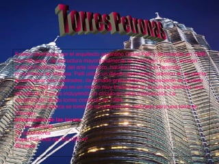 Torres Petronas Fueron diseñadas por el arquitecto argentino César Pelli y terminadas en 1998. Con 88 pisos, de estructura mayoritariamente de hormigón y vidrio, evocan motivos tradicionales del arte islámico, haciendo honor a la herencia musulmana de Malasia. Pelli utilizó un diseño geométrico islámico en su planta al entrelazar dos cuadrados, de tamaño gradualmente decreciente en la parte superior, está basada en un motivo muy tradicional en la cultura islámica, una estrella de 12 picos incluyendo un círculo en cada intersección. La construcción de las torres comenzó en 1994. La estructura básica se tomó de un proyecto no realizado para una torre en Chicago. Información de las torres  32 mil ventanas  78 ascensores  Superficie total de 350.000 m²  88 pisos  