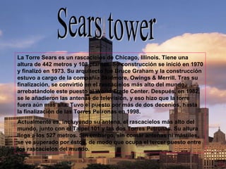 Sears tower La Torre Sears es un rascacielos de Chicago, Illinois. Tiene una altura de 442 metros y 108 plantas. Su construcción se inició en 1970 y finalizó en 1973. Su arquitecto fue Bruce Graham y la construcción estuvo a cargo de la compañía Skidmore, Owings & Merrill. Tras su finalización, se convirtió en el rascacielos más alto del mundo, arrebatándole este puesto al World Trade Center. Después, en 1982, se le añadieron las antenas de televisión, y eso hizo que la torre fuera aún más alta. Tuvo el puesto por más de dos decenios, hasta la finalización de las Torres Petronas en 1998. Actualmente es, incluyendo su antena, el rascacielos más alto del mundo, junto con el Taipei 101 y las dos Torres Petronas. Su altura llega a los 527 metros. Sin embargo, sin contar antenas ni mástiles, se ve superado por éstos, de modo que ocupa el tercer puesto entre los rascacielos del mundo. 