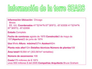 Información de la torre SEARS Información Ubicación    Chicago    Illinois    EE. UU.  Coordenadas  41°52′44″N 87°38′8″O, -87.63556 41°52′44″N 87°38′8″O, -87.63556  Estado  Completo  Fecha de comienzo  agosto de 1970  Construido 3 de mayo de 1973 Apertura 22 de junio de 1974  Uso  Mixto  Altura  máxima 527m  Azotea 442m Planta más alta 412m  Detalles técnicos Número de plantas 108  Área total 418,064 m² (353,961m² rentables)  Número de ascensores  108 Coste 175 millones de $ 1973 unos 950 millones $ del 2005  Compañías Arquitecto  Bruce Graham 