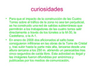 curiosidades Para que el impacto de la construcción de las Cuatro Torres sobre el tráfico de la zona no sea tan perjudicial, se ha construido una red de salidas subterráneas que permitirán a los trabajadores de las cuatro torres salir directamente a través de los túneles a la M-30, la Castellana, o la A-1.  En enero de 2008 dos aficionados al salto base consiguieron infiltrarse en las obras de la Torre de Cristal y, tras subir hasta la parte más alta, lanzarse desde una altura cercana a los 250 m. abriendo un paracaídas tras cinco segundos de caída libre. Esta actividad es ilegal y las imágenes fueron difundidas por anónimos y publicadas por los medios de comunicación .  