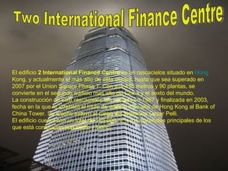 Two International Finance Centre El edificio  2 International Finance Centre  es un rascacielos situado en  Hong  Kong , y actualmente el más alto de esta ciudad, hasta que sea superado en 2007 por el Union Square Phase 7. Con sus 415 metros y 90 plantas, se convierte en el segundo edificio más alto de China y el sexto del mundo. La construcción de este rascacielos fue iniciada en 1997 y finalizada en 2003, fecha en la que le arrebató el título de edificio más alto de Hong Kong al Bank of China Tower. Su diseño estuvo al cargo del argentino Cesar Pelli. El edificio cuenta con un total de 185.000 m² y los materiales principales de los que está compuesto son acero y vidrio. 