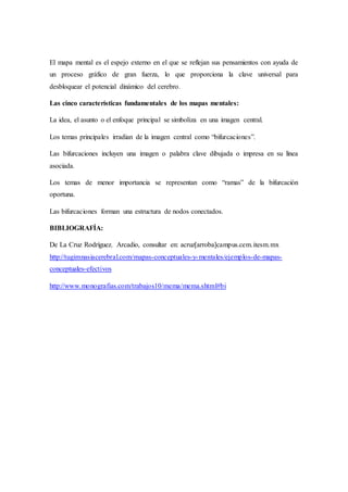 El mapa mental es el espejo externo en el que se reflejan sus pensamientos con ayuda de
un proceso gráfico de gran fuerza, lo que proporciona la clave universal para
desbloquear el potencial dinámico del cerebro.
Las cinco características fundamentales de los mapas mentales:
La idea, el asunto o el enfoque principal se simboliza en una imagen central.
Los temas principales irradian de la imagen central como “bifurcaciones”.
Las bifurcaciones incluyen una imagen o palabra clave dibujada o impresa en su línea
asociada.
Los temas de menor importancia se representan como “ramas” de la bifurcación
oportuna.
Las bifurcaciones forman una estructura de nodos conectados.
BIBLIOGRAFÍA:
De La Cruz Rodríguez. Arcadio, consultar en: acruz[arroba]campus.cem.itesm.mx
http://tugimnasiacerebral.com/mapas-conceptuales-y-mentales/ejemplos-de-mapas-
conceptuales-efectivos
http://www.monografias.com/trabajos10/mema/mema.shtml#bi
 