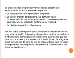 En el caso de los programas informáticos los derechos de
explotación incluyen los siguientes aspectos:
 La reproducción total o parcial del programa.
 La transformación del programa. Se permiten estas
transformaciones por parte de un usuario cuando sean precisas
para asegurar su utilización conforme a su finalidad.
 La distribución publica del programa.
Por otra parte, el comprador podrá disfrutar del derecho de uso del
programa. La sesión del derecho de uso tiene carácter no exclusivo
e intransferible, salvo pacto en contrario esto quiere decir que otra
persona o empresa que adquiere una licencia de uso de programa
podrá disfrutar del derecho de uso de este producto, pero no podrá
entregar copias del programa a terceros sin el consentimiento del
titular de los derechos
 