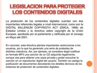 La protección de los contenidos digitales cuentan con dos
importantes referentes legales a nivel internacional, como son la
DIGITAL MILLENIUM COPYRIGTH ACT (DMCA, 1998) de
Estados Unidos y la directiva sobre copyright de la Unión
Europea, aprobada por el parlamento y ratificada por el consejo
en Mayo del 2001.
En concreto, esta directiva plantea importantes restricciones a los
usuarios, por lo que ha generado una serie de protestas de
distintos colectivos. Así, por ejemplo, se considera ilegal codificar
en formato MP3 una canción de un CD adquirido legalmente,
aunque sea para obtener una copia privada y poder escuchar la
canción en un reproductor digital del usuario. También se castiga la
publicación de documentos desvelando los detalles técnicos de los
sistemas de protección de contenidos digitales.
 