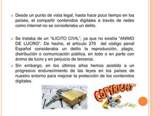  Desde un punto de vista legal, hasta hace poco tiempo en los
países, el compartir contenidos digitales a través de redes
como internet no se consideraba un delito.
 Se trataba de un “ILICITO CIVIL”, ya que no existía “ANIMO
DE LUCRO”. De hecho, el artículo 270 del código penal
Español consideraba un delito la reproducción, plagio,
distribución o comunicación pública, en todo o en parte con
ánimo de lucro y en perjuicio de terceros.
 Sin embargo, en los últimos años hemos asistido a un
progresivo endurecimiento de las leyes en los países de
nuestro entorno para mejorar la protección de los contenidos
digitales.
 