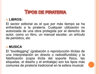 LIBROS:
El sector editorial es el que por más tiempo se ha
enfrentado a la piratería. Cualquier utilización no
autorizada de una obra protegida por el derecho de
autor, como un libro, un manual escolar, un artículo
de periódico, etc
 MUSICA
El “bootlegging” (grabación o reproducción ilícitas de
una interpretación en directo o radiodifundida) y la
falsificación (copia ilícita del soporte físico, las
etiquetas, el diseño y el embalaje) son los tipos más
comunes de piratería tradicional en la esfera musical.
 
