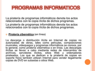 La piratería de programas informáticos denota los actos
relacionados con la copia ilícita de dichos programas.
La piratería de programas informáticos denota los actos
relacionados con la copia ilícita de dichos programas.
 Piratería cibernética (en línea)
La descarga o distribución ilícita en Internet de copias no
autorizadas de obras, tales como películas, composiciones
musicales, videojuegos y programas informáticos se conoce, por
lo general, como piratería cibernética o en línea. Las descargas
ilícitas se llevan a cabo mediante redes de intercambio de
archivos, servidores ilícitos, sitios Web y ordenadores
pirateados. Los que se dedican a la piratería de copias en
soporte físico también utilizan Internet para vender ilegalmente
copias de DVD en subastas o sitios Web.
 