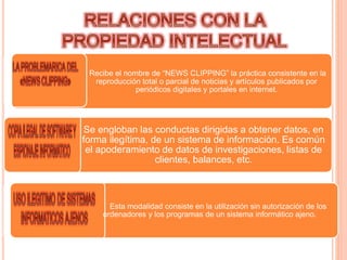 Recibe el nombre de “NEWS CLIPPING” la práctica consistente en la
reproducción total o parcial de noticias y artículos publicados por
periódicos digitales y portales en internet.
Se engloban las conductas dirigidas a obtener datos, en
forma ilegítima, de un sistema de información. Es común
el apoderamiento de datos de investigaciones, listas de
clientes, balances, etc.
Esta modalidad consiste en la utilización sin autorización de los
ordenadores y los programas de un sistema informático ajeno.
 