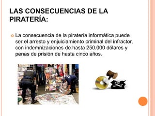 LAS CONSECUENCIAS DE LA
PIRATERÍA:
 La consecuencia de la piratería informática puede
ser el arresto y enjuiciamiento criminal del infractor,
con indemnizaciones de hasta 250.000 dólares y
penas de prisión de hasta cinco años.
 