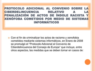 PROTOCOLO ADICIONAL AL CONVENIO SOBRE LA
CIBERDELINCUENCIA RELATIVO A LA
PENALIZACIÓN DE ACTOS DE ÍNDOLE RACISTA Y
XENÓFOBA COMETIDOS POR MEDIO DE SISTEMAS
INFORMÁTICOS
 Con el fin de criminalizar los actos de racismo y xenofobia
cometidos mediante sistemas informáticos, en Enero de 2008
se promulgó el “Protocolo Adicional al Convenio de
Ciberdelincuencia del Consejo de Europa” que incluye, entre
otros aspectos, las medidas que se deben tomar en casos de:
 